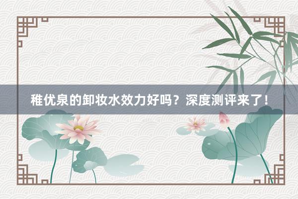 稚优泉的卸妆水效力好吗？深度测评来了！