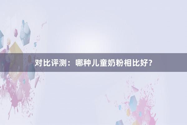 对比评测：哪种儿童奶粉相比好？